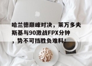 雷速直播-关于哈兰德巅峰对决，莱万多夫斯基与90激战FPX分钟，势不可挡胜负难料！的信息